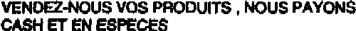 VENDEZ-NOUS VOS PRODUITS, NOUS PAYONS CASH ET EN ESPECES