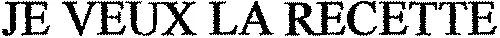 JE VEUX LA RECETTE